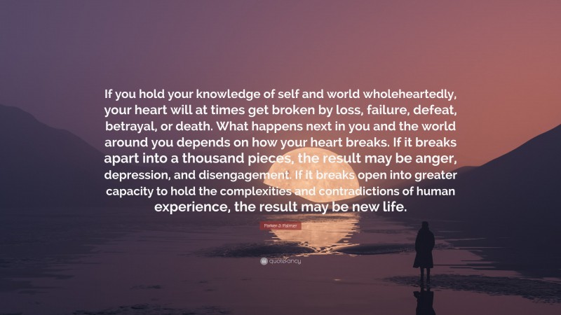 Parker J. Palmer Quote: “If you hold your knowledge of self and world wholeheartedly, your heart will at times get broken by loss, failure, defeat, betrayal, or death. What happens next in you and the world around you depends on how your heart breaks. If it breaks apart into a thousand pieces, the result may be anger, depression, and disengagement. If it breaks open into greater capacity to hold the complexities and contradictions of human experience, the result may be new life.”