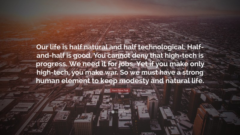 Nam June Paik Quote: “Our life is half natural and half technological. Half-and-half is good. You cannot deny that high-tech is progress. We need it for jobs. Yet if you make only high-tech, you make war. So we must have a strong human element to keep modesty and natural life.”