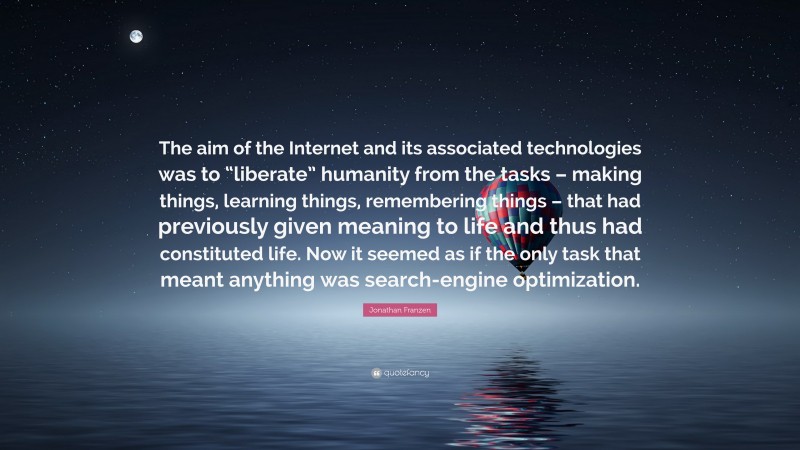 Jonathan Franzen Quote: “The aim of the Internet and its associated technologies was to “liberate” humanity from the tasks – making things, learning things, remembering things – that had previously given meaning to life and thus had constituted life. Now it seemed as if the only task that meant anything was search-engine optimization.”
