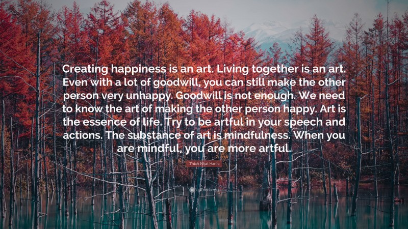 Thich Nhat Hanh Quote: “Creating happiness is an art. Living together is an art. Even with a lot of goodwill, you can still make the other person very unhappy. Goodwill is not enough. We need to know the art of making the other person happy. Art is the essence of life. Try to be artful in your speech and actions. The substance of art is mindfulness. When you are mindful, you are more artful.”