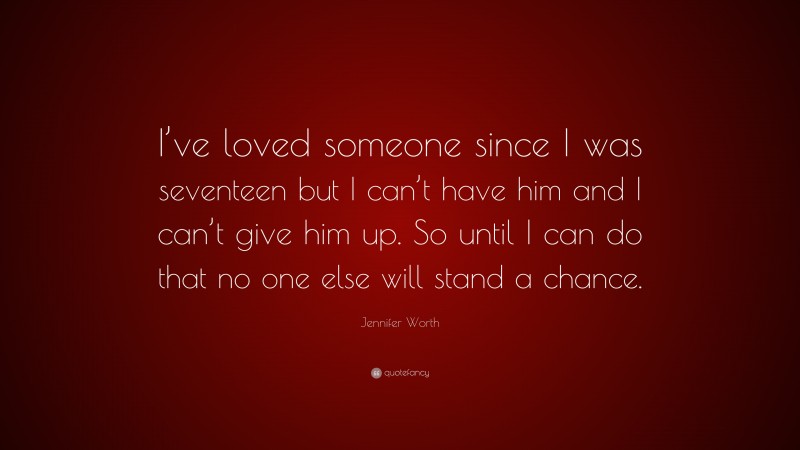 Jennifer Worth Quote: “I’ve loved someone since I was seventeen but I can’t have him and I can’t give him up. So until I can do that no one else will stand a chance.”