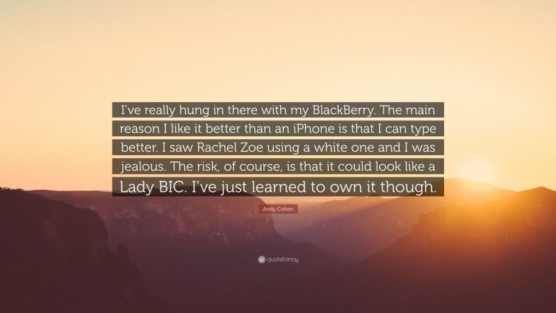 Andy Cohen Quote: “I’ve really hung in there with my BlackBerry. The main reason I like it better than an iPhone is that I can type better. I saw Rachel Zoe using a white one and I was jealous. The risk, of course, is that it could look like a Lady BIC. I’ve just learned to own it though.”