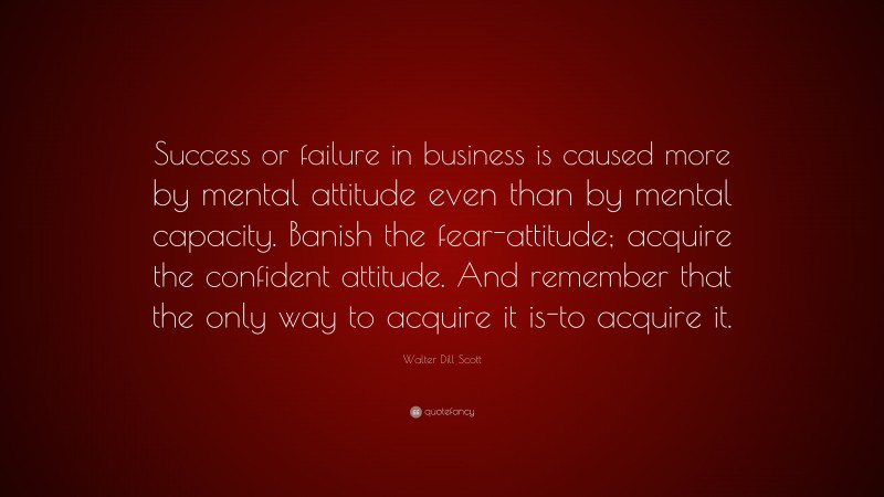 Walter Dill Scott Quote: “Success or failure in business is caused more by mental attitude even than by mental capacity. Banish the fear-attitude; acquire the confident attitude. And remember that the only way to acquire it is-to acquire it.”