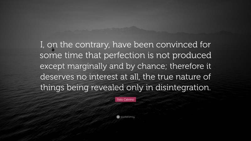 Italo Calvino Quote: “I, on the contrary, have been convinced for some time that perfection is not produced except marginally and by chance; therefore it deserves no interest at all, the true nature of things being revealed only in disintegration.”