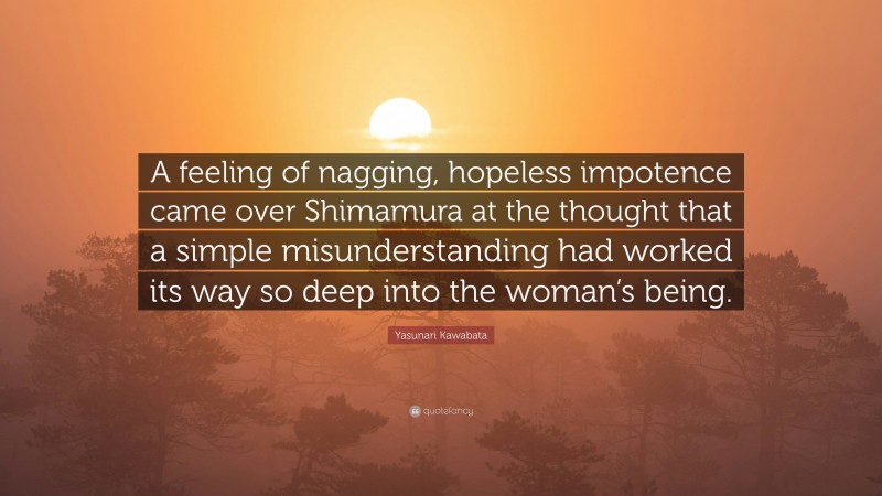 Yasunari Kawabata Quote: “A feeling of nagging, hopeless impotence came over Shimamura at the thought that a simple misunderstanding had worked its way so deep into the woman’s being.”