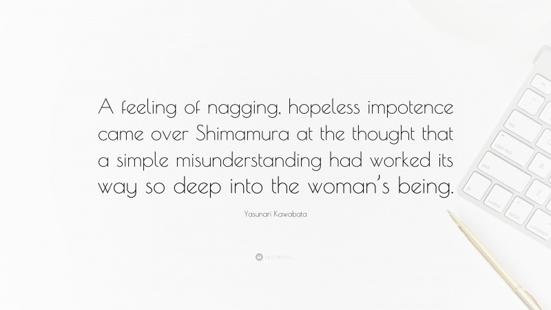Yasunari Kawabata Quote: “A feeling of nagging, hopeless impotence came over Shimamura at the thought that a simple misunderstanding had worked its way so deep into the woman’s being.”