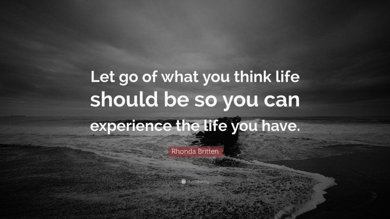 Rhonda Britten Quote: “Let go of what you think life should be so you can experience the life you have.”