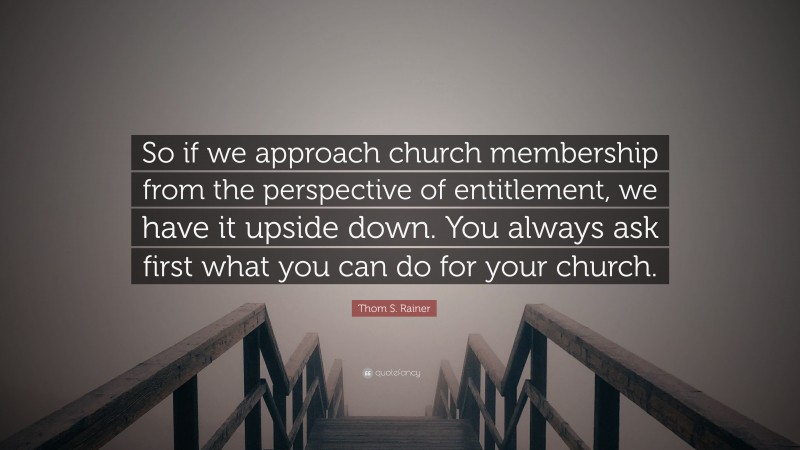Thom S. Rainer Quote: “So if we approach church membership from the perspective of entitlement, we have it upside down. You always ask first what you can do for your church.”
