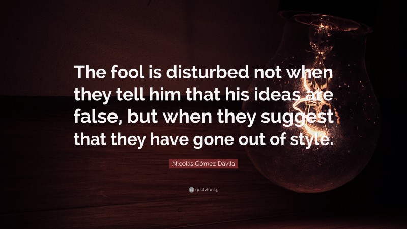 Nicolás Gómez Dávila Quote: “The fool is disturbed not when they tell him that his ideas are false, but when they suggest that they have gone out of style.”