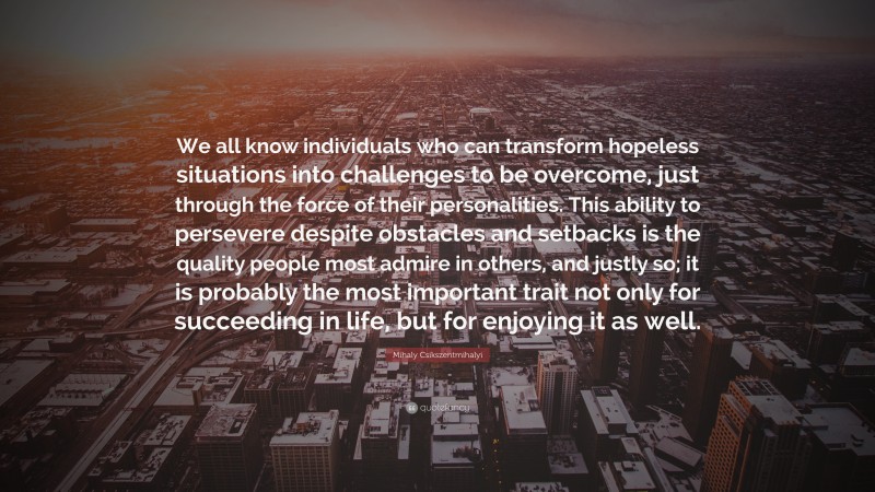 Mihaly Csikszentmihalyi Quote: “We all know individuals who can transform hopeless situations into challenges to be overcome, just through the force of their personalities. This ability to persevere despite obstacles and setbacks is the quality people most admire in others, and justly so; it is probably the most important trait not only for succeeding in life, but for enjoying it as well.”