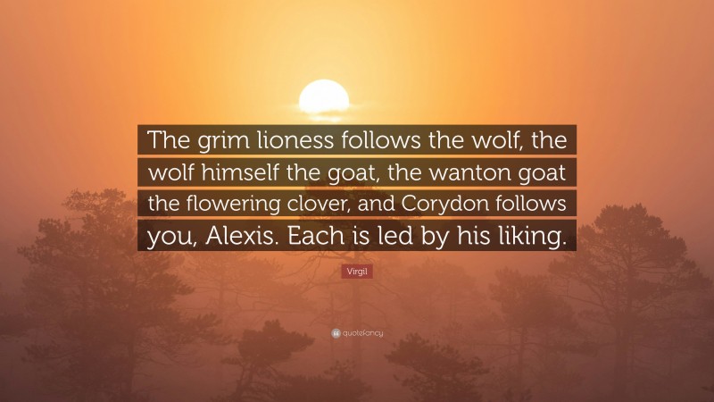 Virgil Quote: “The grim lioness follows the wolf, the wolf himself the goat, the wanton goat the flowering clover, and Corydon follows you, Alexis. Each is led by his liking.”
