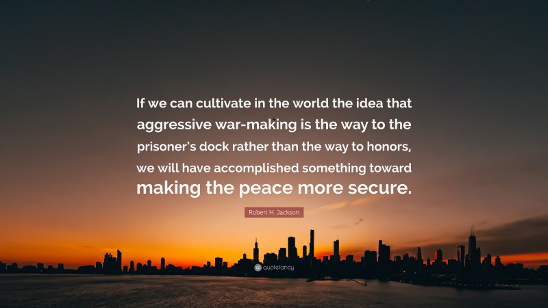 Robert H. Jackson Quote: “If we can cultivate in the world the idea that aggressive war-making is the way to the prisoner’s dock rather than the way to honors, we will have accomplished something toward making the peace more secure.”