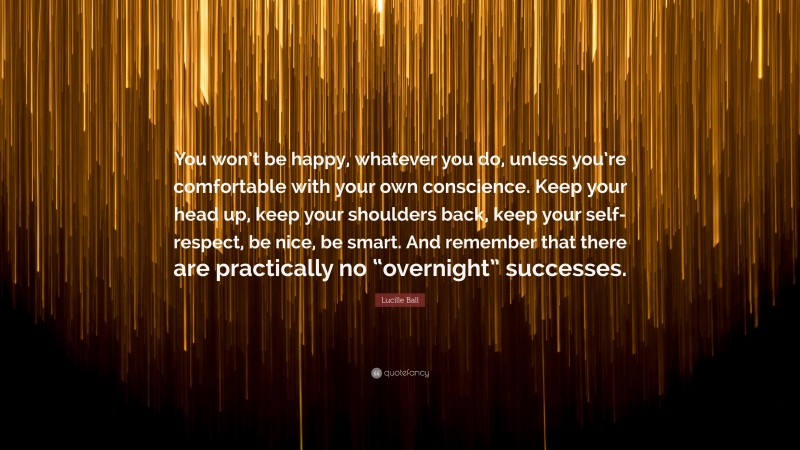 Lucille Ball Quote: “You won’t be happy, whatever you do, unless you’re comfortable with your own conscience. Keep your head up, keep your shoulders back, keep your self-respect, be nice, be smart. And remember that there are practically no “overnight” successes.”