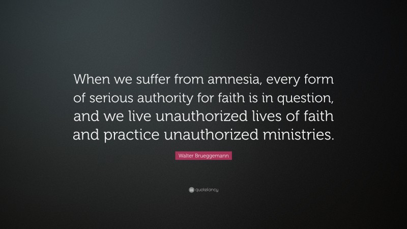 Walter Brueggemann Quote: “When we suffer from amnesia, every form of serious authority for faith is in question, and we live unauthorized lives of faith and practice unauthorized ministries.”