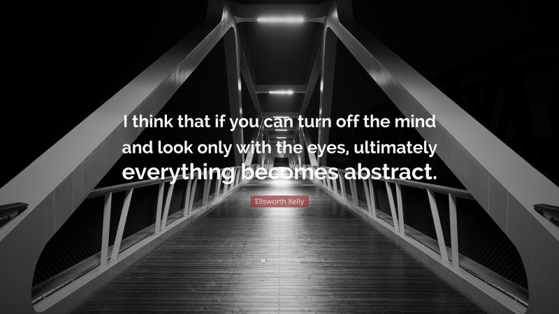 Ellsworth Kelly Quote: “I think that if you can turn off the mind and look only with the eyes, ultimately everything becomes abstract.”