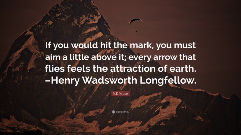 K.E. Kruse Quote: “If you would hit the mark, you must aim a little above it; every arrow that flies feels the attraction of earth. –Henry Wadsworth Longfellow.”