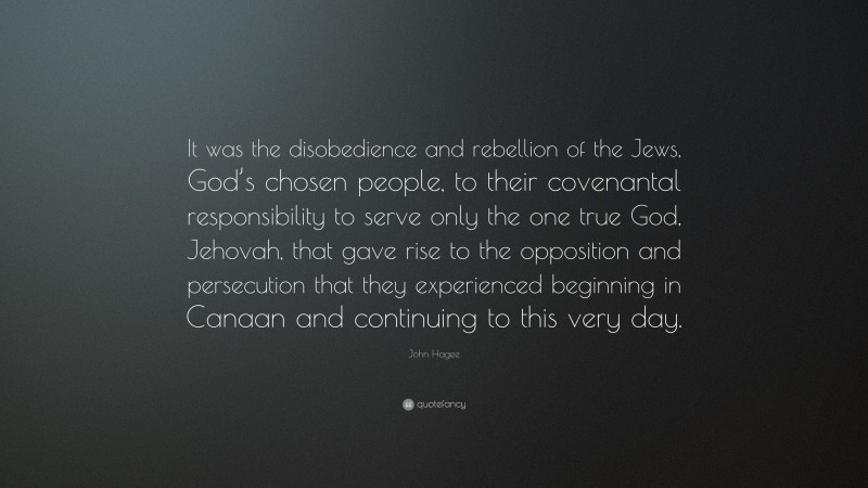 John Hagee Quote: “It was the disobedience and rebellion of the Jews, God’s chosen people, to their covenantal responsibility to serve only the one true God, Jehovah, that gave rise to the opposition and persecution that they experienced beginning in Canaan and continuing to this very day.”