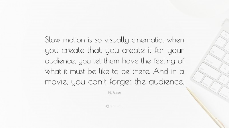 Bill Paxton Quote: “Slow motion is so visually cinematic; when you create that, you create it for your audience, you let them have the feeling of what it must be like to be there. And in a movie, you can’t forget the audience.”