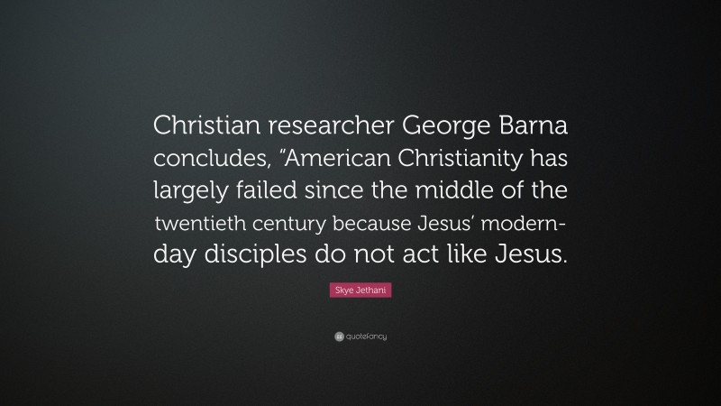 Skye Jethani Quote: “Christian researcher George Barna concludes, “American Christianity has largely failed since the middle of the twentieth century because Jesus’ modern-day disciples do not act like Jesus.”