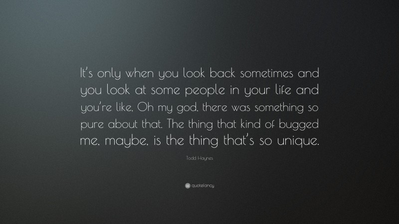 Todd Haynes Quote: “It’s only when you look back sometimes and you look at some people in your life and you’re like, Oh my god, there was something so pure about that. The thing that kind of bugged me, maybe, is the thing that’s so unique.”