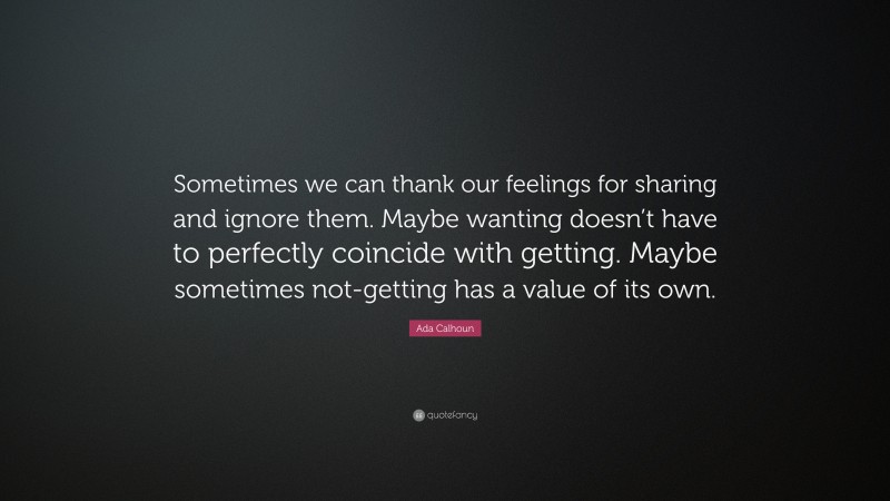 Ada Calhoun Quote: “Sometimes we can thank our feelings for sharing and ignore them. Maybe wanting doesn’t have to perfectly coincide with getting. Maybe sometimes not-getting has a value of its own.”