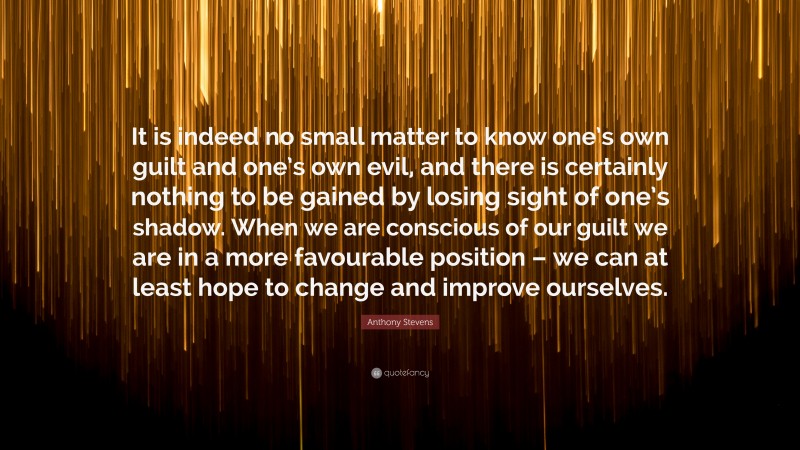 Anthony Stevens Quote: “It is indeed no small matter to know one’s own guilt and one’s own evil, and there is certainly nothing to be gained by losing sight of one’s shadow. When we are conscious of our guilt we are in a more favourable position – we can at least hope to change and improve ourselves.”