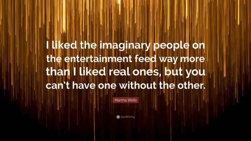 Martha Wells Quote: “I liked the imaginary people on the entertainment feed way more than I liked real ones, but you can’t have one without the other.”