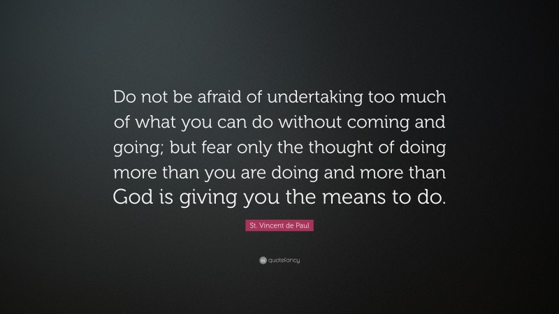 St. Vincent de Paul Quote: “Do not be afraid of undertaking too much of what you can do without coming and going; but fear only the thought of doing more than you are doing and more than God is giving you the means to do.”