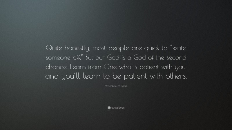 Woodrow M. Kroll Quote: “Quite honestly, most people are quick to “write someone off.” But our God is a God of the second chance. Learn from One who is patient with you, and you’ll learn to be patient with others.”