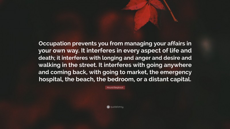 Mourid Barghouti Quote: “Occupation prevents you from managing your affairs in your own way. It interferes in every aspect of life and death; it interferes with longing and anger and desire and walking in the street. It interferes with going anywhere and coming back, with going to market, the emergency hospital, the beach, the bedroom, or a distant capital.”