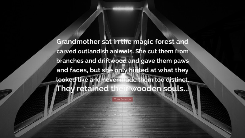 Tove Jansson Quote: “Grandmother sat in the magic forest and carved outlandish animals. She cut them from branches and driftwood and gave them paws and faces, but she only hinted at what they looked like and never made them too distinct. They retained their wooden souls...”