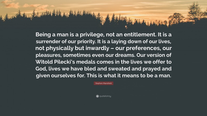 Stephen Mansfield Quote: “Being a man is a privilege, not an entitlement. It is a surrender of our priority. It is a laying down of our lives, not physically but inwardly – our preferences, our pleasures, sometimes even our dreams. Our version of Witold Pilecki’s medals comes in the lives we offer to God, lives we have bled and sweated and prayed and given ourselves for. This is what it means to be a man.”
