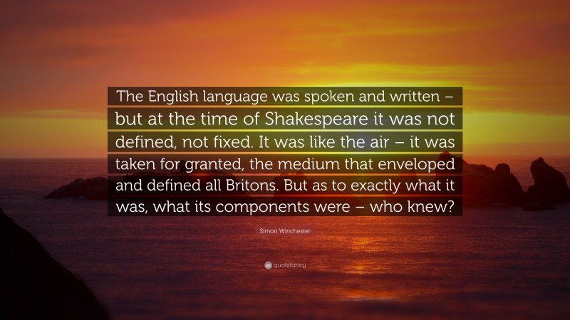 Simon Winchester Quote: “The English language was spoken and written – but at the time of Shakespeare it was not defined, not fixed. It was like the air – it was taken for granted, the medium that enveloped and defined all Britons. But as to exactly what it was, what its components were – who knew?”