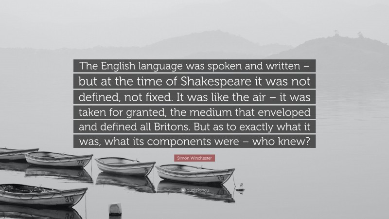 Simon Winchester Quote: “The English language was spoken and written – but at the time of Shakespeare it was not defined, not fixed. It was like the air – it was taken for granted, the medium that enveloped and defined all Britons. But as to exactly what it was, what its components were – who knew?”