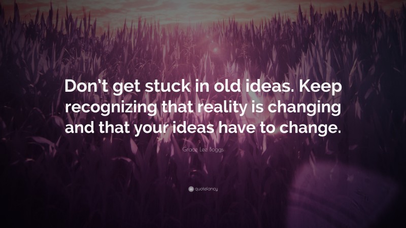 Grace Lee Boggs Quote: “Don’t get stuck in old ideas. Keep recognizing that reality is changing and that your ideas have to change.”