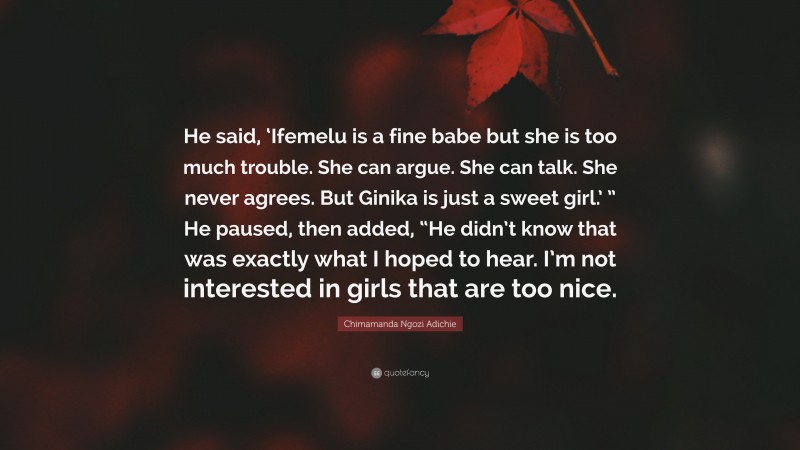 Chimamanda Ngozi Adichie Quote: “He said, ‘Ifemelu is a fine babe but she is too much trouble. She can argue. She can talk. She never agrees. But Ginika is just a sweet girl.’ ” He paused, then added, “He didn’t know that was exactly what I hoped to hear. I’m not interested in girls that are too nice.”