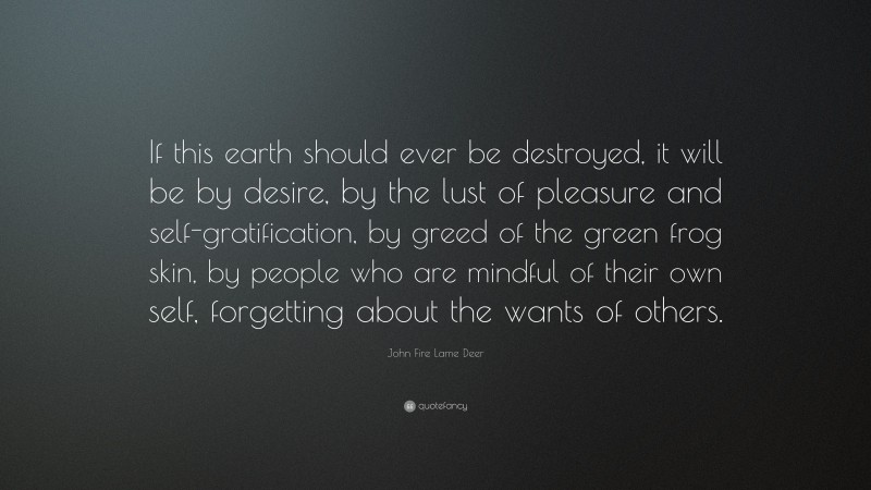 John Fire Lame Deer Quote: “If this earth should ever be destroyed, it will be by desire, by the lust of pleasure and self-gratification, by greed of the green frog skin, by people who are mindful of their own self, forgetting about the wants of others.”