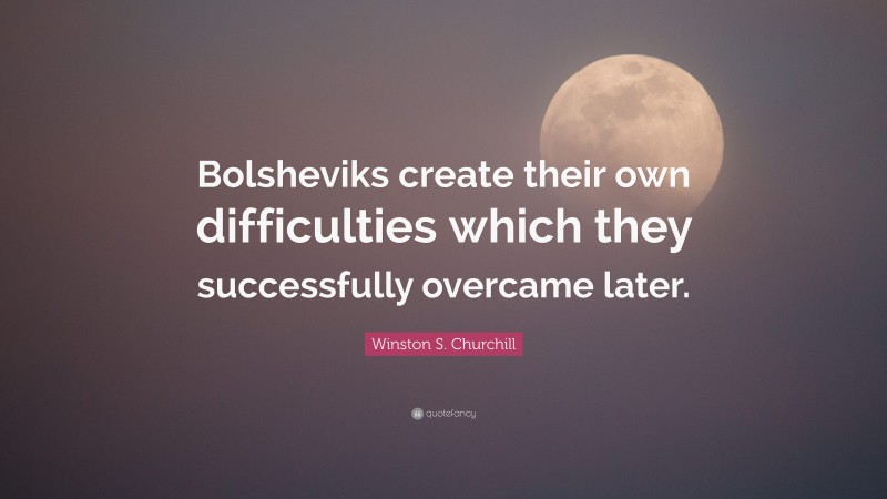 Winston S. Churchill Quote: “Bolsheviks create their own difficulties which they successfully overcame later.”
