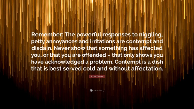 Robert Greene Quote: “Remember: The powerful responses to niggling, petty annoyances and irritations are contempt and disdain. Never show that something has affected you, or that you are offended – that only shows you have acknowledged a problem. Contempt is a dish that is best served cold and without affectation.”