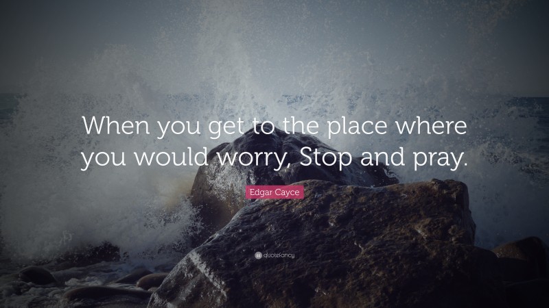 Edgar Cayce Quote: “When you get to the place where you would worry, Stop and pray.”