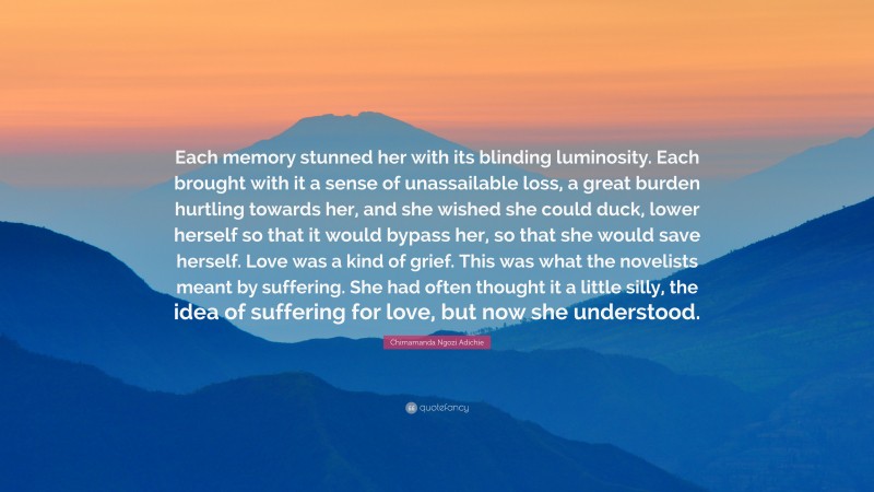 Chimamanda Ngozi Adichie Quote: “Each memory stunned her with its blinding luminosity. Each brought with it a sense of unassailable loss, a great burden hurtling towards her, and she wished she could duck, lower herself so that it would bypass her, so that she would save herself. Love was a kind of grief. This was what the novelists meant by suffering. She had often thought it a little silly, the idea of suffering for love, but now she understood.”