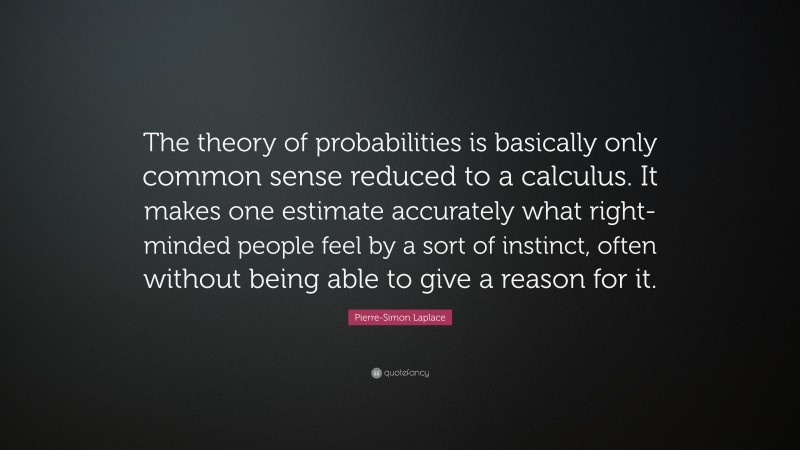 Pierre-Simon Laplace Quote: “The theory of probabilities is basically only common sense reduced to a calculus. It makes one estimate accurately what right-minded people feel by a sort of instinct, often without being able to give a reason for it.”