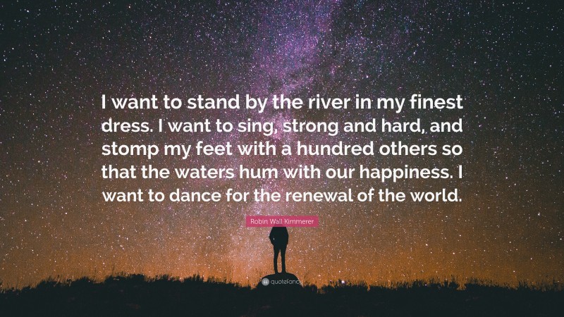 Robin Wall Kimmerer Quote: “I want to stand by the river in my finest dress. I want to sing, strong and hard, and stomp my feet with a hundred others so that the waters hum with our happiness. I want to dance for the renewal of the world.”