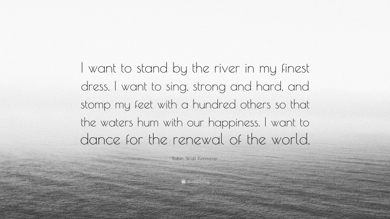 Robin Wall Kimmerer Quote: “I want to stand by the river in my finest dress. I want to sing, strong and hard, and stomp my feet with a hundred others so that the waters hum with our happiness. I want to dance for the renewal of the world.”
