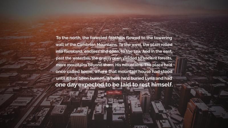 Sarah J. Maas Quote: “To the north, the forested foothills flowed to the towering wall of the Cambrian Mountains. To the west, the plain rolled into farmland, endless and open, to the sea. And in the east, past the waterfall, the grassy plain yielded to ancient forests, more mountains beyond them. His mountains. The place he’d once called home, where that mountain house had stood until it had been burned. Where he’d buried Lyria and had one day expected to be laid to rest himself.”