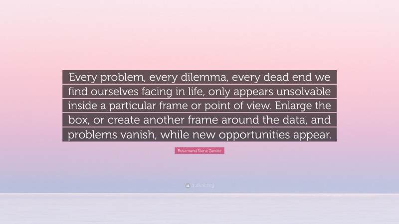 Rosamund Stone Zander Quote: “Every problem, every dilemma, every dead end we find ourselves facing in life, only appears unsolvable inside a particular frame or point of view. Enlarge the box, or create another frame around the data, and problems vanish, while new opportunities appear.”