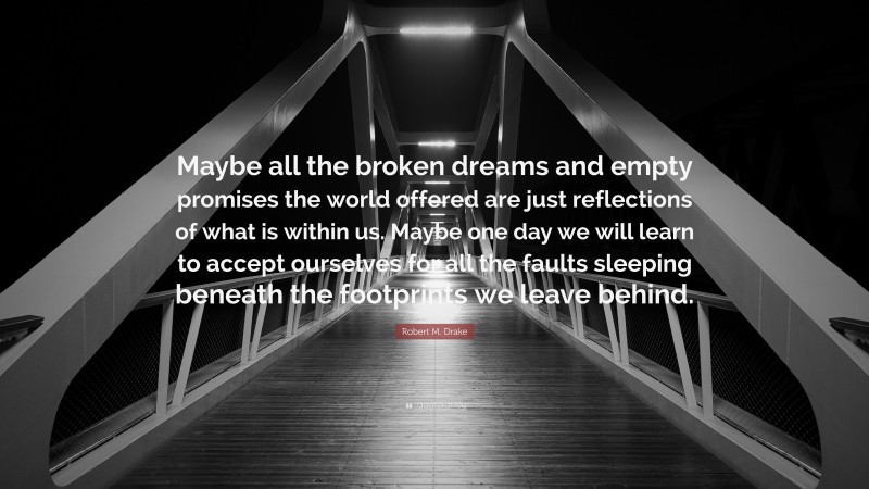 Robert M. Drake Quote: “Maybe all the broken dreams and empty promises the world offered are just reflections of what is within us. Maybe one day we will learn to accept ourselves for all the faults sleeping beneath the footprints we leave behind.”