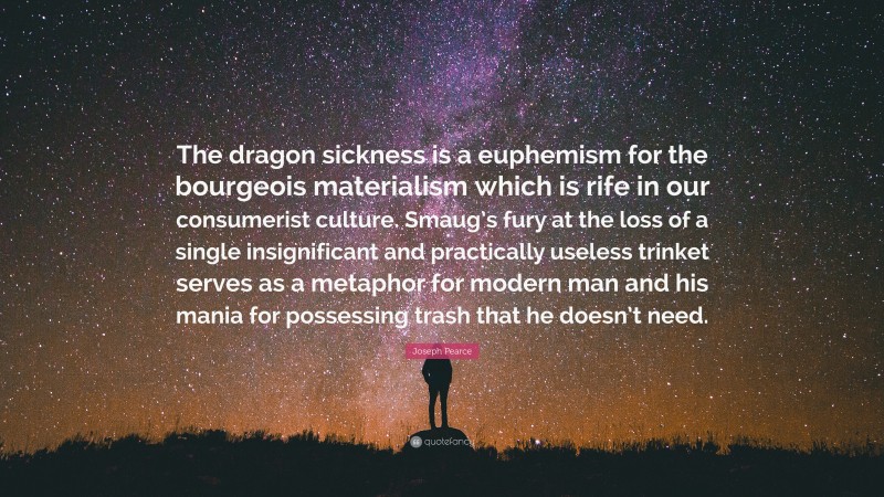 Joseph Pearce Quote: “The dragon sickness is a euphemism for the bourgeois materialism which is rife in our consumerist culture. Smaug’s fury at the loss of a single insignificant and practically useless trinket serves as a metaphor for modern man and his mania for possessing trash that he doesn’t need.”