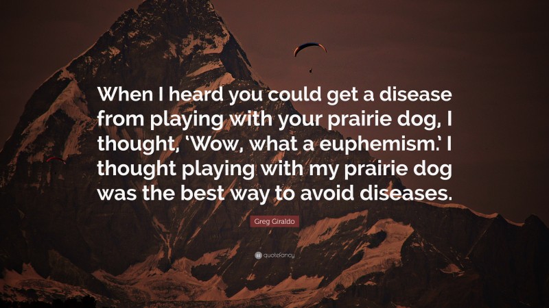 Greg Giraldo Quote: “When I heard you could get a disease from playing with your prairie dog, I thought, ‘Wow, what a euphemism.’ I thought playing with my prairie dog was the best way to avoid diseases.”