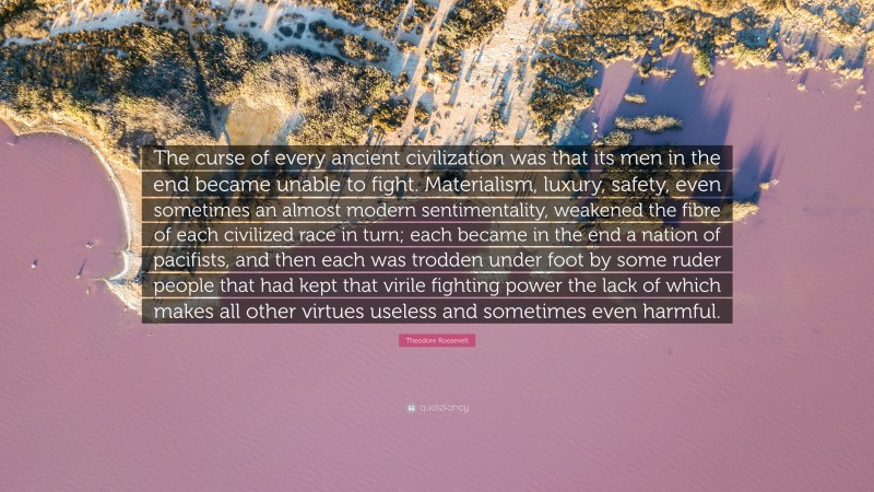 Theodore Roosevelt Quote: “The curse of every ancient civilization was that its men in the end became unable to fight. Materialism, luxury, safety, even sometimes an almost modern sentimentality, weakened the fibre of each civilized race in turn; each became in the end a nation of pacifists, and then each was trodden under foot by some ruder people that had kept that virile fighting power the lack of which makes all other virtues useless and sometimes even harmful.”